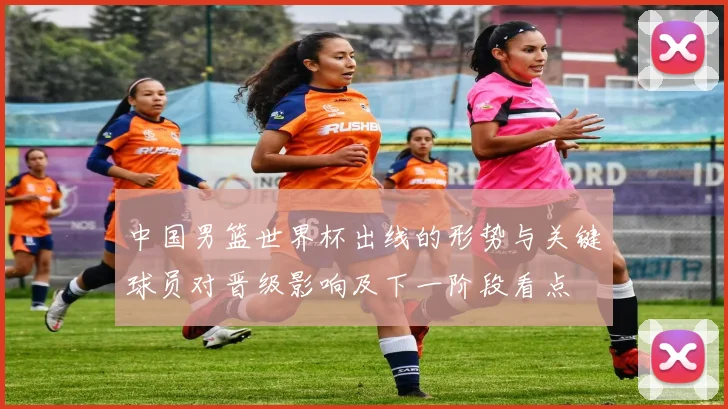 中国男篮世界杯出线的形势与关键球员对晋级影响及下一阶段看点