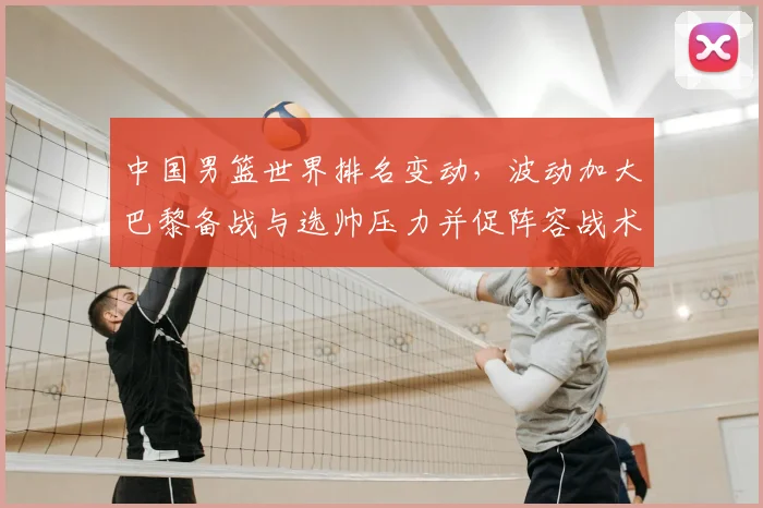 中国男篮世界排名变动,波动加大巴黎备战与选帅压力并促阵容战术调整