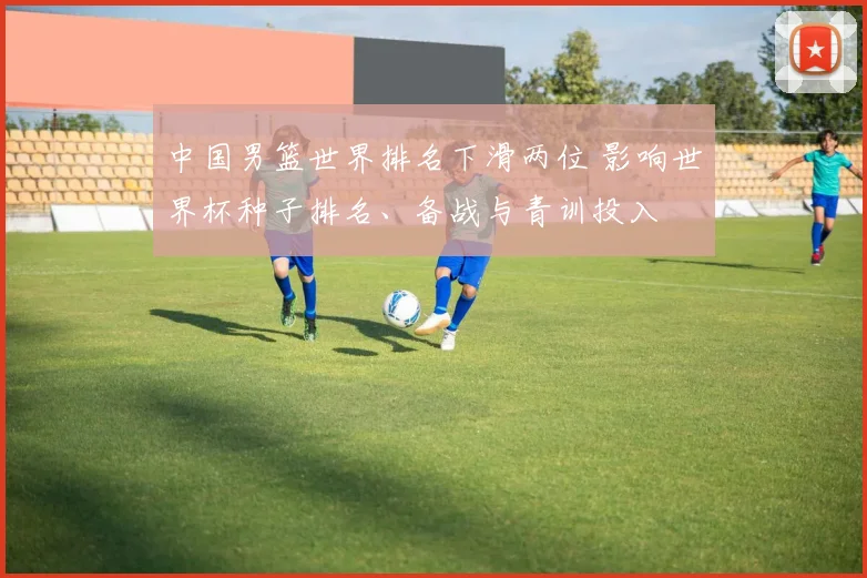 中国男篮世界排名下滑两位 影响世界杯种子排名、备战与青训投入
