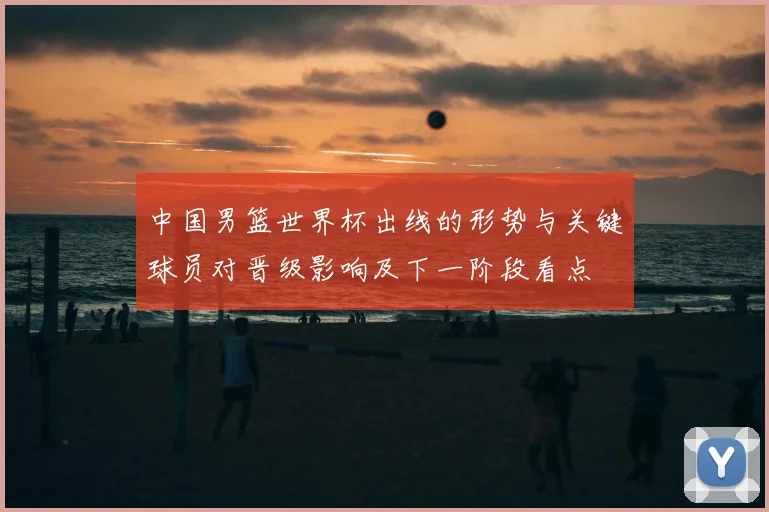 中国男篮世界杯出线的形势与关键球员对晋级影响及下一阶段看点