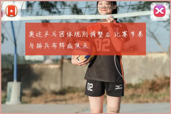 奥运乒乓团体规则调整后 比赛节奏与排兵布阵成焦点