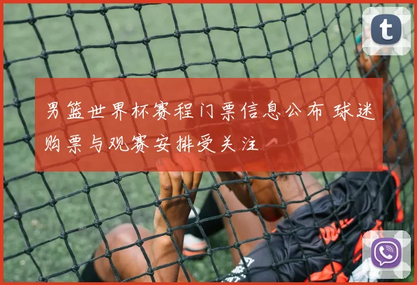 男篮世界杯赛程门票信息公布 球迷购票与观赛安排受关注