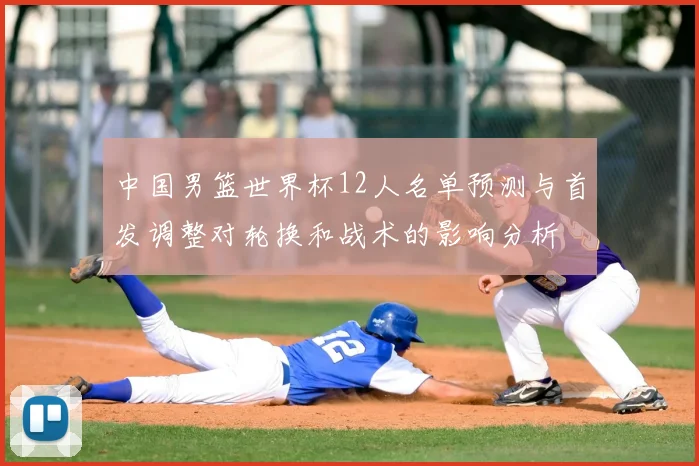 中国男篮世界杯12人名单预测与首发调整对轮换和战术的影响分析