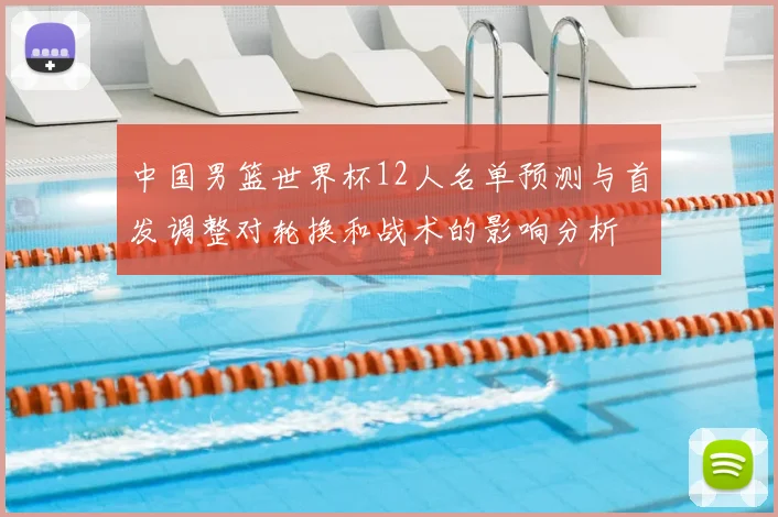中国男篮世界杯12人名单预测与首发调整对轮换和战术的影响分析