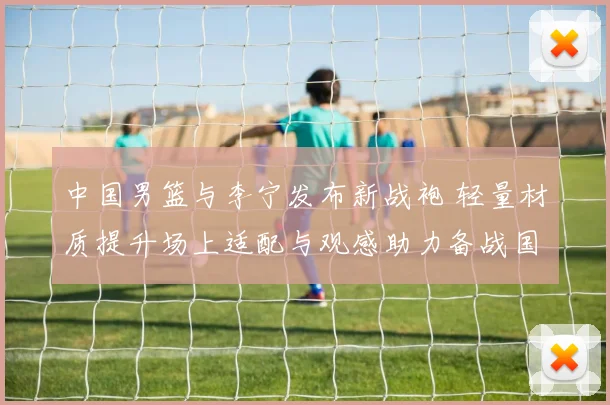 中国男篮与李宁发布新战袍 轻量材质提升场上适配与观感助力备战国际赛事