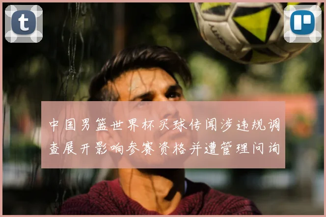 中国男篮世界杯买球传闻涉违规调查展开影响参赛资格并遭管理问询