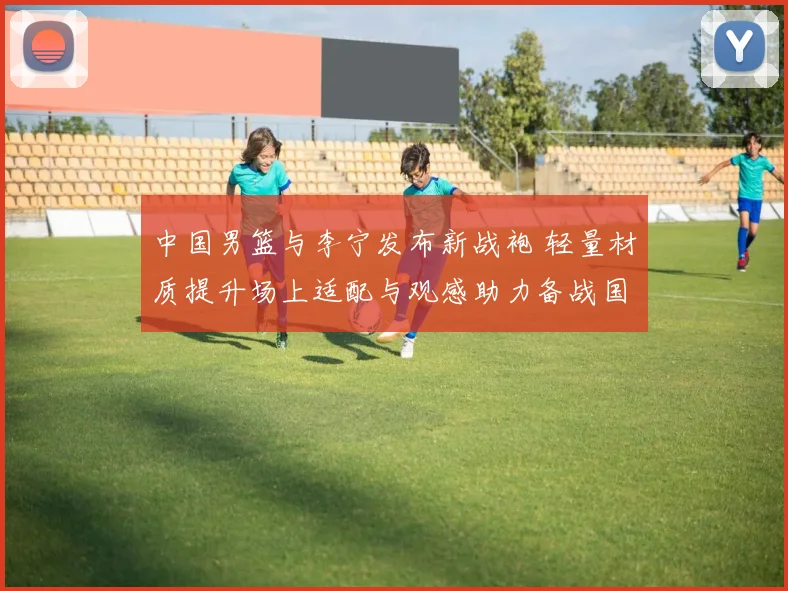 中国男篮与李宁发布新战袍 轻量材质提升场上适配与观感助力备战国际赛事